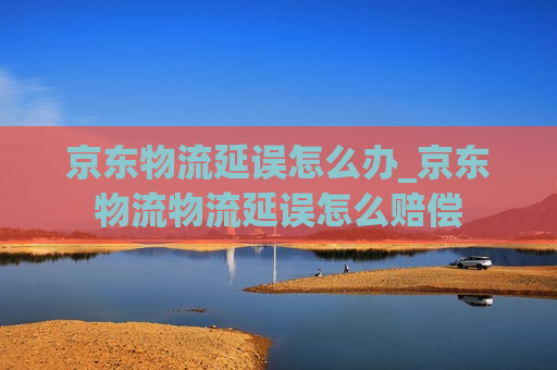 京东物流延误怎么办_京东物流物流延误怎么赔偿