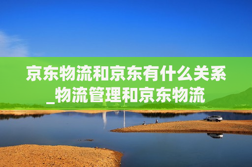 京东物流和京东有什么关系_物流管理和京东物流