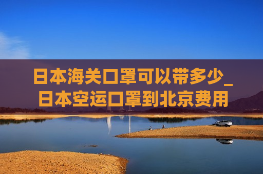 日本海关口罩可以带多少_日本空运口罩到北京费用