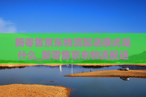 新零售京东物流配送模式是什么_新零售京东物流配送模式