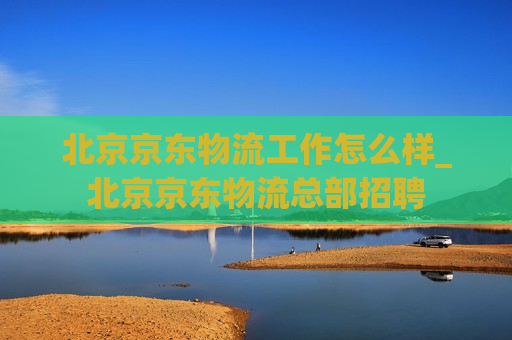 北京京东物流工作怎么样_北京京东物流总部招聘