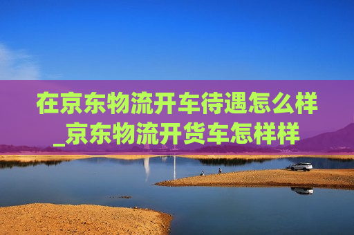 在京东物流开车待遇怎么样_京东物流开货车怎样样