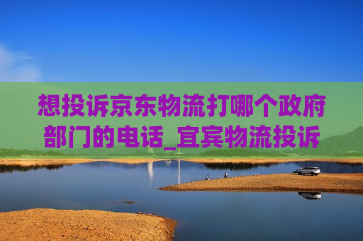 想投诉京东物流打哪个政府部门的电话_宜宾物流投诉京东