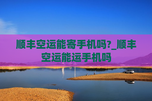 顺丰空运能寄手机吗?_顺丰空运能运手机吗