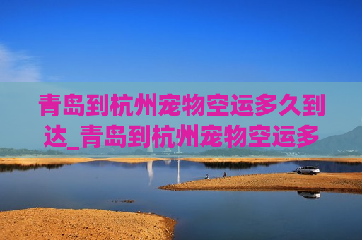 青岛到杭州宠物空运多久到达_青岛到杭州宠物空运多久