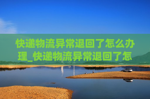 快递物流异常退回了怎么办理_快递物流异常退回了怎么办