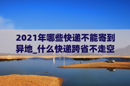 2021年哪些快递不能寄到异地_什么快递跨省不走空运