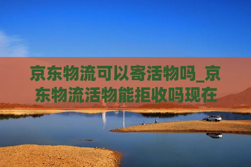 京东物流可以寄活物吗_京东物流活物能拒收吗现在