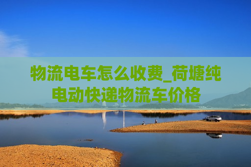 物流电车怎么收费_荷塘纯电动快递物流车价格