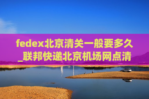 fedex北京清关一般要多久_联邦快递北京机场网点清关