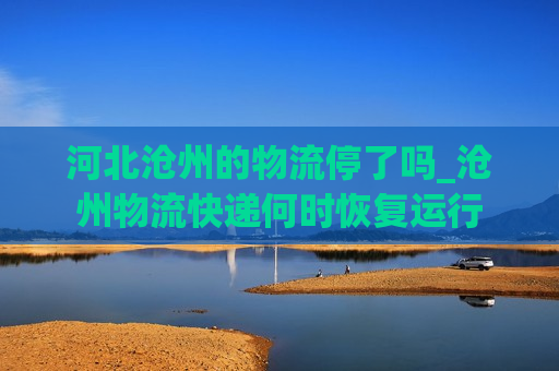 河北沧州的物流停了吗_沧州物流快递何时恢复运行