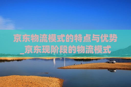 京东物流模式的特点与优势_京东现阶段的物流模式