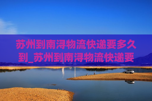 苏州到南浔物流快递要多久到_苏州到南浔物流快递要多久