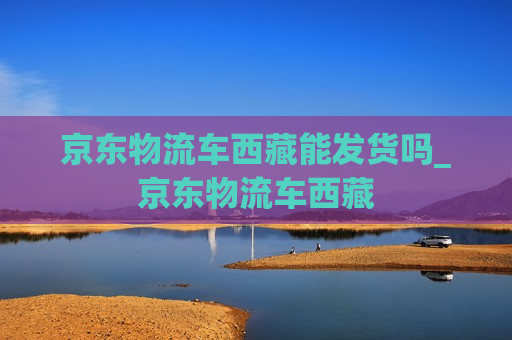 京东物流车西藏能发货吗_京东物流车西藏