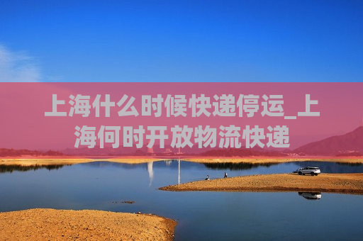 上海什么时候快递停运_上海何时开放物流快递