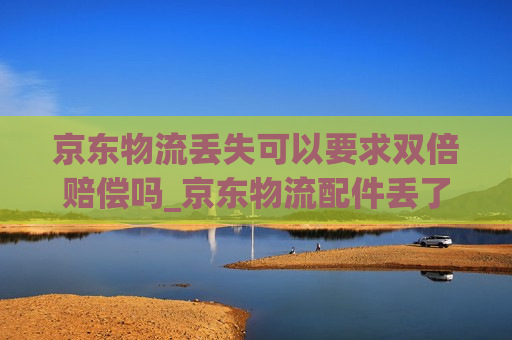 京东物流丢失可以要求双倍赔偿吗_京东物流配件丢了怎么索赔