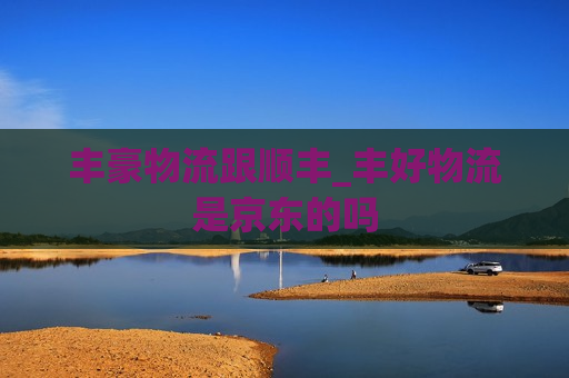 丰豪物流跟顺丰_丰好物流是京东的吗