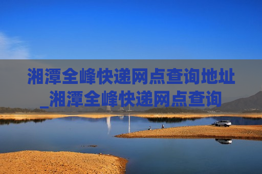 湘潭全峰快递网点查询地址_湘潭全峰快递网点查询