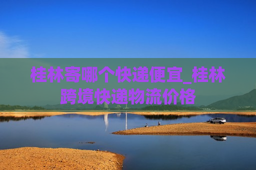 桂林寄哪个快递便宜_桂林跨境快递物流价格