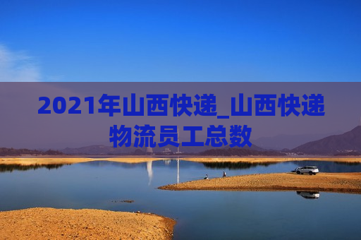 2021年山西快递_山西快递物流员工总数