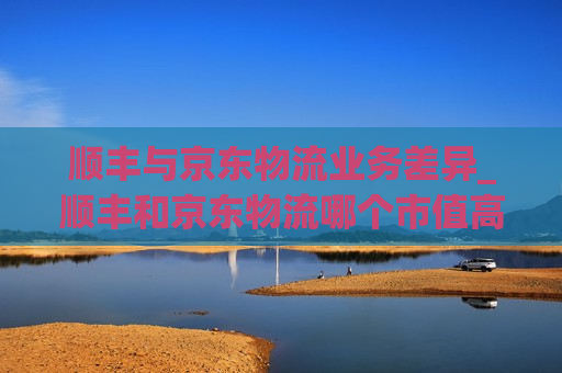 顺丰与京东物流业务差异_顺丰和京东物流哪个市值高