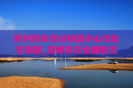 郑州京东仓储物流中心地址在哪里_郑州京东仓储物流中心地址