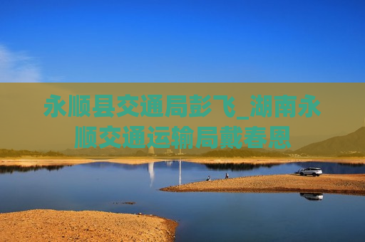 永顺县交通局彭飞_湖南永顺交通运输局戴春恩