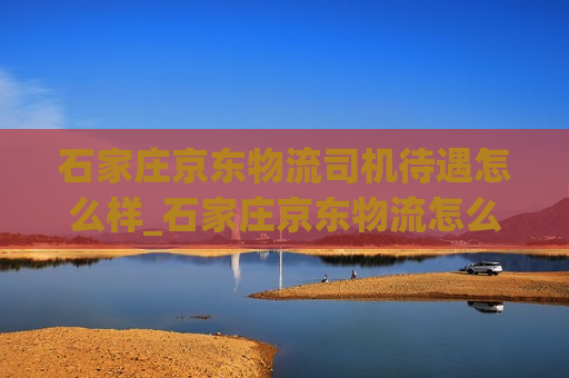 石家庄京东物流司机待遇怎么样_石家庄京东物流怎么跑业务