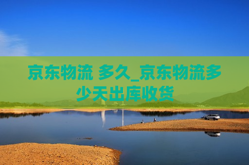 京东物流 多久_京东物流多少天出库收货