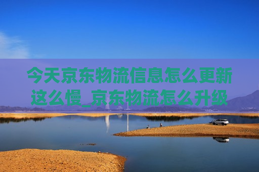 今天京东物流信息怎么更新这么慢_京东物流怎么升级快递