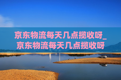 京东物流每天几点揽收呀_京东物流每天几点揽收呀