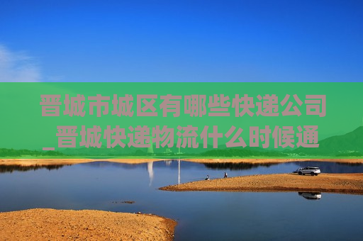 晋城市城区有哪些快递公司_晋城快递物流什么时候通