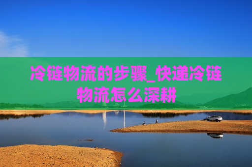 冷链物流的步骤_快递冷链物流怎么深耕