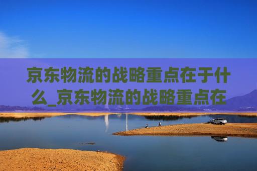 京东物流的战略重点在于什么_京东物流的战略重点在于