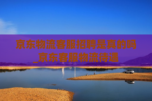 京东物流客服招聘是真的吗_京东客服物流待遇