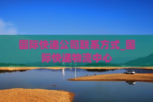 国际快递公司联系方式_国际快递物流中心