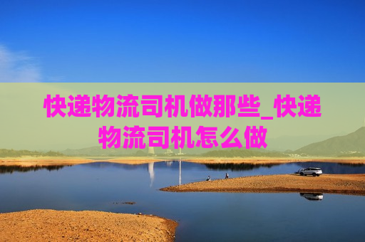 快递物流司机做那些_快递物流司机怎么做