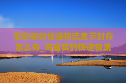 淘宝买的快递物流显示封存怎么办_淘宝买的快递物流显示封存