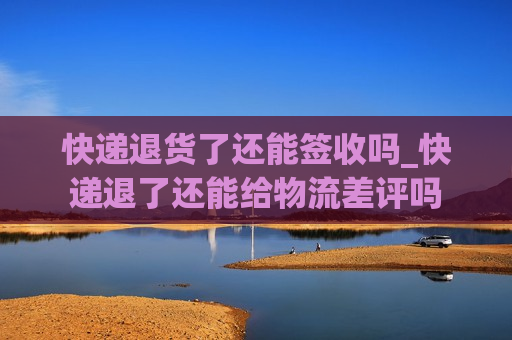 快递退货了还能签收吗_快递退了还能给物流差评吗