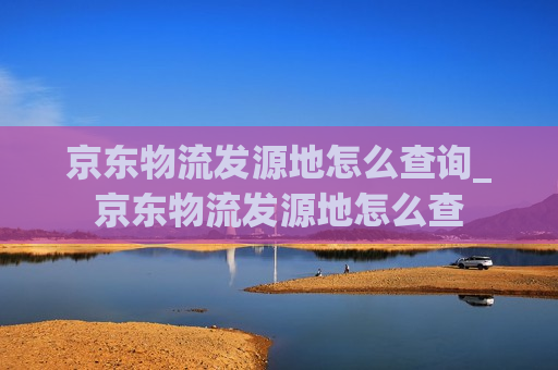 京东物流发源地怎么查询_京东物流发源地怎么查