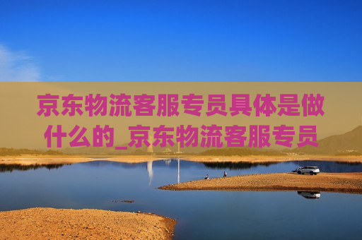 京东物流客服专员具体是做什么的_京东物流客服专员工资待遇