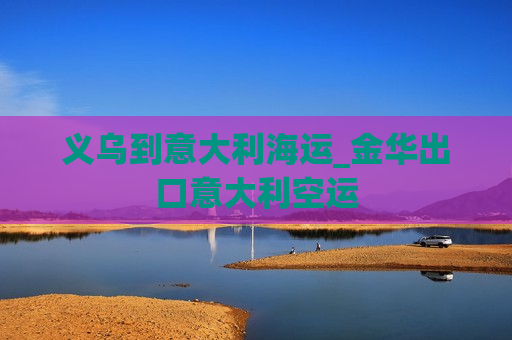 义乌到意大利海运_金华出口意大利空运