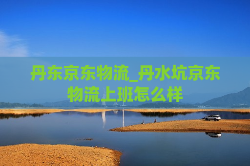 丹东京东物流_丹水坑京东物流上班怎么样