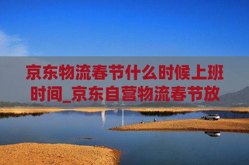 京东物流春节什么时候上班时间_京东自营物流春节放假吗