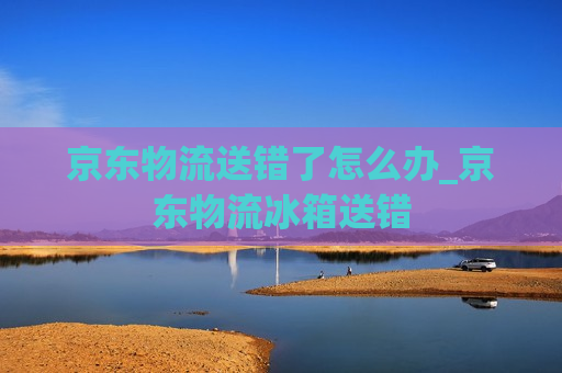 京东物流送错了怎么办_京东物流冰箱送错