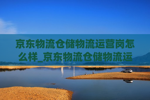 京东物流仓储物流运营岗怎么样_京东物流仓储物流运营岗