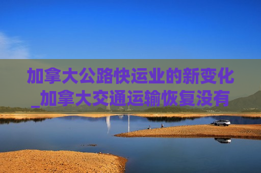 加拿大公路快运业的新变化_加拿大交通运输恢复没有