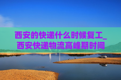 西安的快递什么时候复工_西安快递物流高峰期时间