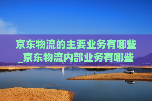 京东物流的主要业务有哪些_京东物流内部业务有哪些