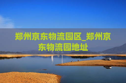 郑州京东物流园区_郑州京东物流园地址